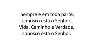 Sempre e em toda parte,
conosco está o Senhor.
Vida, Caminho e Verdade,
conosco está o Senhor.
 