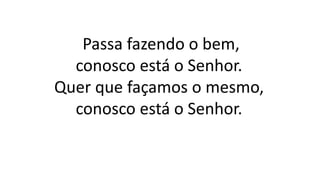 Passa fazendo o bem,
conosco está o Senhor.
Quer que façamos o mesmo,
conosco está o Senhor.
 
