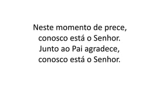 Neste momento de prece,
conosco está o Senhor.
Junto ao Pai agradece,
conosco está o Senhor.
 