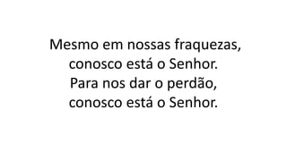 Mesmo em nossas fraquezas,
conosco está o Senhor.
Para nos dar o perdão,
conosco está o Senhor.
 