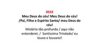 0532
Meu Deus do céu! Meu Deus do céu!
/Pai, Filho e Espírito Santo/ meu Deus do
céu!
Mistério tão profundo / aqui não
entenderei. / Santíssima Trindade/ eu
louvo e louvarei!
 