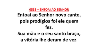 0533 – ENTOAI AO SENHOR
Entoai ao Senhor novo canto,
pois prodígios foi ele quem
fez.
Sua mão e o seu santo braço,
a vitória lhe deram de vez.
 