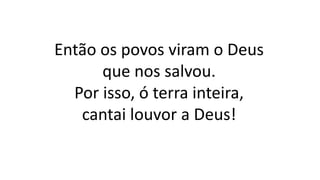 Então os povos viram o Deus
que nos salvou.
Por isso, ó terra inteira,
cantai louvor a Deus!
 