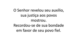 O Senhor revelou seu auxílio,
sua justiça aos povos
mostrou.
Recordou-se de sua bondade
em favor de seu povo fiel.
 