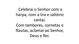Celebrai o Senhor com a
harpa, com a lira e saltério
cantai.
Com tambores, cornetas e
flautas, aclamai ao Senhor,
Deus e Rei.
 