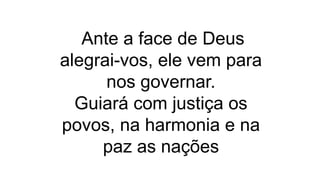 Ante a face de Deus
alegrai-vos, ele vem para
nos governar.
Guiará com justiça os
povos, na harmonia e na
paz as nações
 