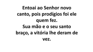 Entoai ao Senhor novo
canto, pois prodígios foi ele
quem fez.
Sua mão e o seu santo
braço, a vitória lhe deram de
vez.
 