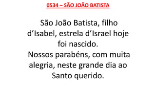0534 – SÃO JOÃO BATISTA
São João Batista, filho
d’Isabel, estrela d’Israel hoje
foi nascido.
Nossos parabéns, com muita
alegria, neste grande dia ao
Santo querido.
 