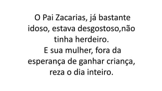 O Pai Zacarias, já bastante
idoso, estava desgostoso,não
tinha herdeiro.
E sua mulher, fora da
esperança de ganhar criança,
reza o dia inteiro.
 