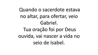 Quando o sacerdote estava
no altar, para ofertar, veio
Gabriel.
Tua oração foi por Deus
ouvida, vai nascer a vida no
seio de Isabel.
 