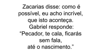 Zacarias disse: como é
possível, eu acho incrível,
que isto aconteça.
Gabriel responde:
“Pecador, te cala, ficarás
sem fala,
até o nascimento.”
 