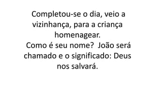 Completou-se o dia, veio a
vizinhança, para a criança
homenagear.
Como é seu nome? João será
chamado e o significado: Deus
nos salvará.
 