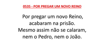 0535 - POR PREGAR UM NOVO REINO
Por pregar um novo Reino,
acabaram na prisão.
Mesmo assim não se calaram,
nem o Pedro, nem o João.
 
