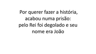 Por querer fazer a história,
acabou numa prisão:
pelo Rei foi degolado e seu
nome era João
 