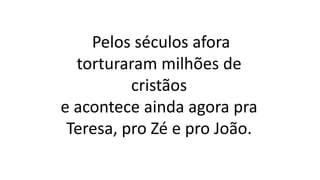 Pelos séculos afora
torturaram milhões de
cristãos
e acontece ainda agora pra
Teresa, pro Zé e pro João.
 