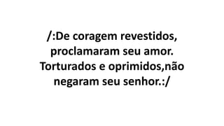 /:De coragem revestidos,
proclamaram seu amor.
Torturados e oprimidos,não
negaram seu senhor.:/
 