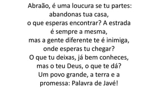 Abraão, é uma loucura se tu partes:
abandonas tua casa,
o que esperas encontrar? A estrada
é sempre a mesma,
mas a gente diferente te é inimiga,
onde esperas tu chegar?
O que tu deixas, já bem conheces,
mas o teu Deus, o que te dá?
Um povo grande, a terra e a
promessa: Palavra de Javé!
 