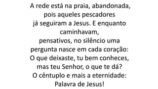 A rede está na praia, abandonada,
pois aqueles pescadores
já seguiram a Jesus. E enquanto
caminhavam,
pensativos, no silêncio uma
pergunta nasce em cada coração:
O que deixaste, tu bem conheces,
mas teu Senhor, o que te dá?
O cêntuplo e mais a eternidade:
Palavra de Jesus!
 