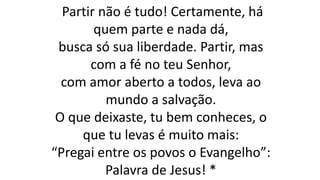 Partir não é tudo! Certamente, há
quem parte e nada dá,
busca só sua liberdade. Partir, mas
com a fé no teu Senhor,
com amor aberto a todos, leva ao
mundo a salvação.
O que deixaste, tu bem conheces, o
que tu levas é muito mais:
“Pregai entre os povos o Evangelho”:
Palavra de Jesus! *
 