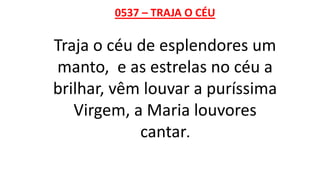0537 – TRAJA O CÉU
Traja o céu de esplendores um
manto, e as estrelas no céu a
brilhar, vêm louvar a puríssima
Virgem, a Maria louvores
cantar.
 