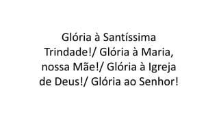 Glória à Santíssima
Trindade!/ Glória à Maria,
nossa Mãe!/ Glória à Igreja
de Deus!/ Glória ao Senhor!
 