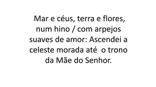 Mar e céus, terra e flores,
num hino / com arpejos
suaves de amor: Ascendei a
celeste morada até o trono
da Mãe do Senhor.
 