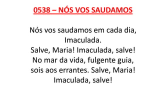 0538 – NÓS VOS SAUDAMOS
Nós vos saudamos em cada dia,
Imaculada.
Salve, Maria! Imaculada, salve!
No mar da vida, fulgente guia,
sois aos errantes. Salve, Maria!
Imaculada, salve!
 
