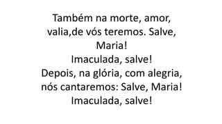 Também na morte, amor,
valia,de vós teremos. Salve,
Maria!
Imaculada, salve!
Depois, na glória, com alegria,
nós cantaremos: Salve, Maria!
Imaculada, salve!
 