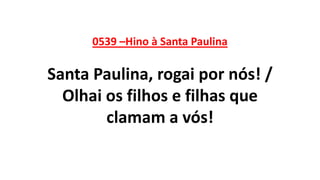0539 –Hino à Santa Paulina
Santa Paulina, rogai por nós! /
Olhai os filhos e filhas que
clamam a vós!
 