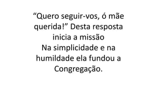 “Quero seguir-vos, ó mãe
querida!” Desta resposta
inicia a missão
Na simplicidade e na
humildade ela fundou a
Congregação.
 