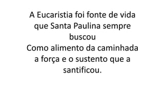 A Eucaristia foi fonte de vida
que Santa Paulina sempre
buscou
Como alimento da caminhada
a força e o sustento que a
santificou.
 