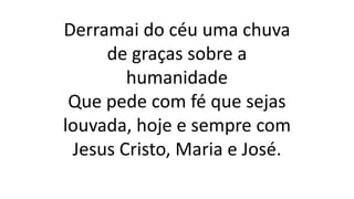 Derramai do céu uma chuva
de graças sobre a
humanidade
Que pede com fé que sejas
louvada, hoje e sempre com
Jesus Cristo, Maria e José.
 