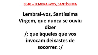 0540 – LEMBRAI-VOS, SANTÍSSIMA
Lembrai-vos, Santíssima
Virgem, que nunca se ouviu
dizer
/: que àqueles que vos
invocam deixastes de
socorrer. :/
 
