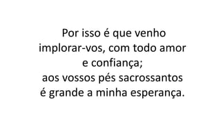 Por isso é que venho
implorar-vos, com todo amor
e confiança;
aos vossos pés sacrossantos
é grande a minha esperança.
 