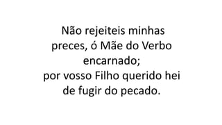 Não rejeiteis minhas
preces, ó Mãe do Verbo
encarnado;
por vosso Filho querido hei
de fugir do pecado.
 