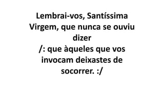 Lembrai-vos, Santíssima
Virgem, que nunca se ouviu
dizer
/: que àqueles que vos
invocam deixastes de
socorrer. :/
 