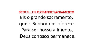 0050 B – EIS O GRANDE SACRAMENTO
Eis o grande sacramento,
que o Senhor nos oferece.
Para ser nosso alimento,
Deus conosco permanece.
 