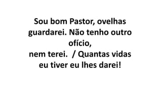 Sou bom Pastor, ovelhas
guardarei. Não tenho outro
ofício,
nem terei. / Quantas vidas
eu tiver eu lhes darei!
 