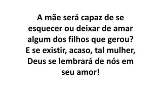 A mãe será capaz de se
esquecer ou deixar de amar
algum dos filhos que gerou?
E se existir, acaso, tal mulher,
Deus se lembrará de nós em
seu amor!
 