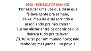 0543 – POR ESCUTAR UMA VOZ
Por escutar uma voz que disse que
faltava gente pra semear,
deixei meu lar e saí sorrindo e
assobiando pra não chorar.
Fui me alistar entre os operários que
deixam tudo pra te levar.
/:E fui lutar por um mundo novo; não
tenho lar, mas ganhei um povo:/
 