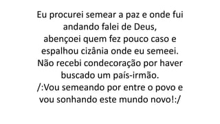 Eu procurei semear a paz e onde fui
andando falei de Deus,
abençoei quem fez pouco caso e
espalhou cizânia onde eu semeei.
Não recebi condecoração por haver
buscado um país-irmão.
/:Vou semeando por entre o povo e
vou sonhando este mundo novo!:/
 
