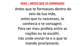 0544 – ANTES QUE TE FORMASSES
Antes que te formasses dentro do
seio da tua mãe,
antes que tu nascesses, te
conhecia e te consagrei.
Para ser meu profeta entre as
nações eu te escolhi.
Irás onde enviar-te e o que te
mando proclamarás.
 
