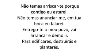 Não temas arriscar-te porque
contigo eu estarei.
Não temas anunciar-me, em tua
boca eu falarei.
Entrego-te o meu povo, vai
arrancar e demolir.
Para edificares, destruirás e
plantarás.
 