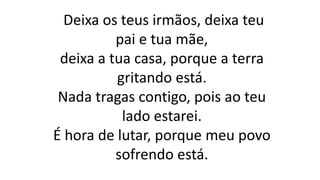 Deixa os teus irmãos, deixa teu
pai e tua mãe,
deixa a tua casa, porque a terra
gritando está.
Nada tragas contigo, pois ao teu
lado estarei.
É hora de lutar, porque meu povo
sofrendo está.
 