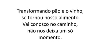 Transformando pão e o vinho,
se tornou nosso alimento.
Vai conosco no caminho,
não nos deixa um só
momento.
 