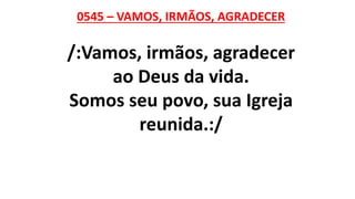 0545 – VAMOS, IRMÃOS, AGRADECER
/:Vamos, irmãos, agradecer
ao Deus da vida.
Somos seu povo, sua Igreja
reunida.:/
 
