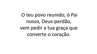 O teu povo reunido, ó Pai
nosso, Deus-perdão,
vem pedir a tua graça que
converte o coração.
 