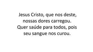 Jesus Cristo, que nos deste,
nossas dores carregou.
Quer saúde para todos, pois
seu sangue nos curou.
 
