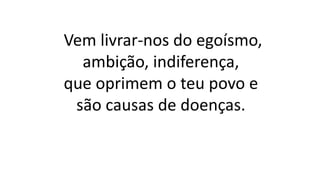 Vem livrar-nos do egoísmo,
ambição, indiferença,
que oprimem o teu povo e
são causas de doenças.
 