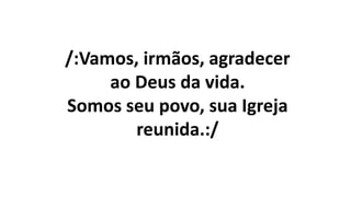 /:Vamos, irmãos, agradecer
ao Deus da vida.
Somos seu povo, sua Igreja
reunida.:/
 